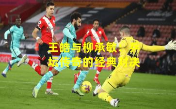 王皓与柳承敏：乒坛传奇的经典对决