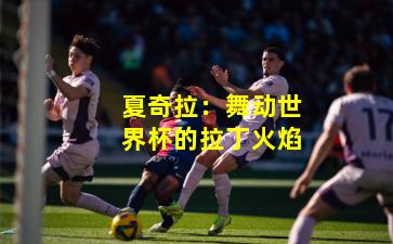 夏奇拉：舞动世界杯的拉丁火焰