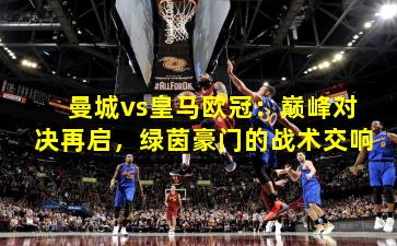 曼城vs皇马欧冠：巅峰对决再启，绿茵豪门的战术交响